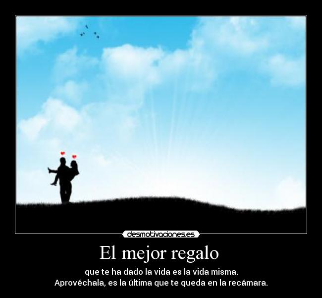 El mejor regalo - que te ha dado la vida es la vida misma.
Aprovéchala, es la última que te queda en la recámara.