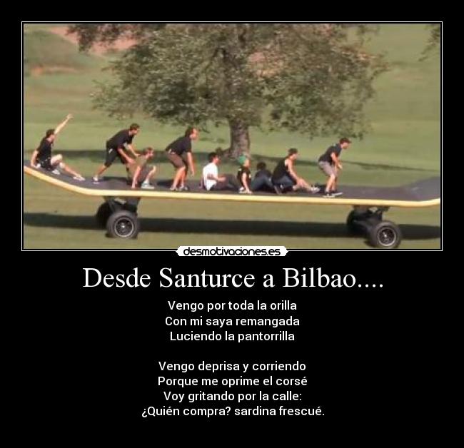 Desde Santurce a Bilbao.... - Vengo por toda la orilla
Con mi saya remangada
Luciendo la pantorrilla
Vengo deprisa y corriendo
Porque me oprime el corsé
Voy gritando por la calle:
¿Quién compra? sardina frescué.