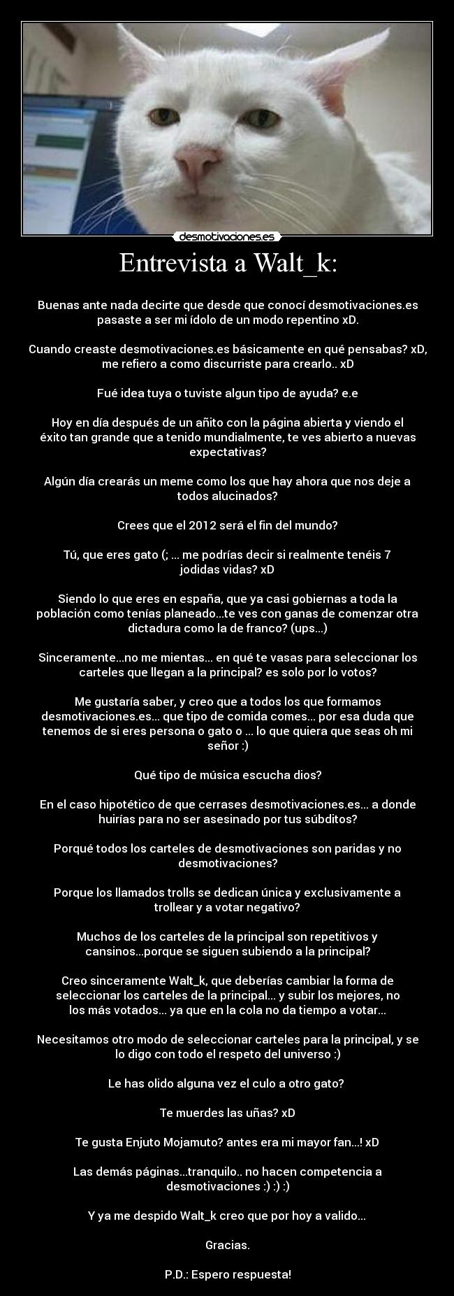 Entrevista a Walt_k: - 
Buenas ante nada decirte que desde que conocí desmotivaciones.es
pasaste a ser mi ídolo de un modo repentino xD.

Cuando creaste desmotivaciones.es básicamente en qué pensabas? xD,
me refiero a como discurriste para crearlo.. xD

Fué idea tuya o tuviste algun tipo de ayuda? e.e

Hoy en día después de un añito con la página abierta y viendo el
éxito tan grande que a tenido mundialmente, te ves abierto a nuevas
expectativas?

Algún día crearás un meme como los que hay ahora que nos deje a
todos alucinados?

Crees que el 2012 será el fin del mundo?

Tú, que eres gato (; ... me podrías decir si realmente tenéis 7
jodidas vidas? xD

Siendo lo que eres en españa, que ya casi gobiernas a toda la
población como tenías planeado...te ves con ganas de comenzar otra
dictadura como la de franco? (ups...)

Sinceramente...no me mientas... en qué te vasas para seleccionar los
carteles que llegan a la principal? es solo por lo votos?

Me gustaría saber, y creo que a todos los que formamos
desmotivaciones.es... que tipo de comida comes... por esa duda que
tenemos de si eres persona o gato o ... lo que quiera que seas oh mi
señor :)

Qué tipo de música escucha dios?

En el caso hipotético de que cerrases desmotivaciones.es... a donde
huirías para no ser asesinado por tus súbditos?

Porqué todos los carteles de desmotivaciones son paridas y no
desmotivaciones?

Porque los llamados trolls se dedican única y exclusivamente a
trollear y a votar negativo?

Muchos de los carteles de la principal son repetitivos y
cansinos...porque se siguen subiendo a la principal?

Creo sinceramente Walt_k, que deberías cambiar la forma de
seleccionar los carteles de la principal... y subir los mejores, no
los más votados... ya que en la cola no da tiempo a votar...

Necesitamos otro modo de seleccionar carteles para la principal, y se
lo digo con todo el respeto del universo :)

Le has olido alguna vez el culo a otro gato? 

Te muerdes las uñas? xD

Te gusta Enjuto Mojamuto? antes era mi mayor fan...! xD

Las demás páginas...tranquilo.. no hacen competencia a
desmotivaciones :) :) :)

Y ya me despido Walt_k creo que por hoy a valido...

Gracias.

P.D.: Espero respuesta!