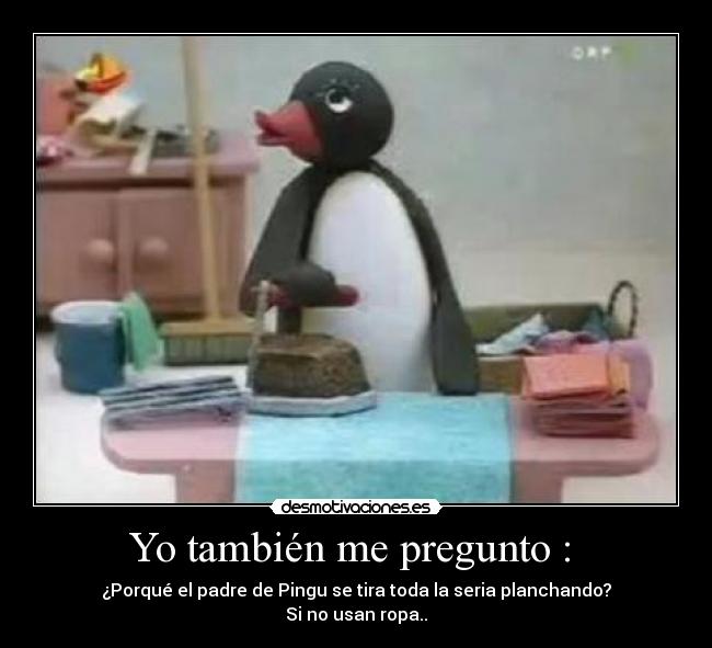 Yo también me pregunto :  - ¿Porqué el padre de Pingu se tira toda la seria planchando?
Si no usan ropa..