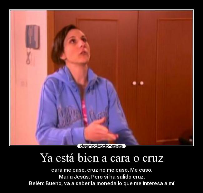 Ya está bien a cara o cruz - cara me caso, cruz no me caso. Me caso.
Maria Jesús: Pero si ha salido cruz.
Belén: Bueno, va a saber la moneda lo que me interesa a mí