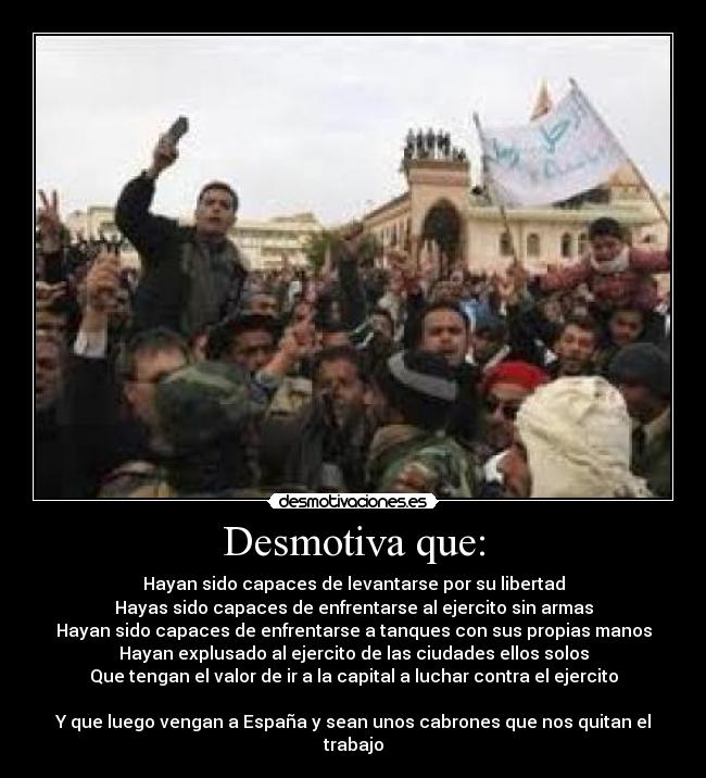 Desmotiva que: - Hayan sido capaces de levantarse por su libertad
Hayas sido capaces de enfrentarse al ejercito sin armas
Hayan sido capaces de enfrentarse a tanques con sus propias manos
Hayan explusado al ejercito de las ciudades ellos solos
Que tengan el valor de ir a la capital a luchar contra el ejercito

Y que luego vengan a España y sean unos cabrones que nos quitan el trabajo