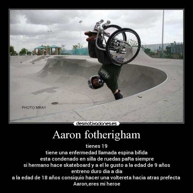 Aaron fotherigham - tienes 19
tiene una enfermedad llamada espina bifida
esta condenado en silla de ruedas paRa siempre
si hermano hace skateboard y a el le gusto a la edad de 9 años
entreno duro dia a dia
a la edad de 18 años consiquio hacer una voltereta hacia atras prefecta 
Aaron,eres mi heroe