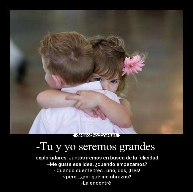 -Tu y yo seremos grandes  - exploradores. Juntos iremos en busca de la felicidad
~Me gusta esa idea, ¿cuando empezamos?
- Cuando cuente tres...uno, dos, ¡tres!
~pero...¿por qué me abrazas?
-La encontré 