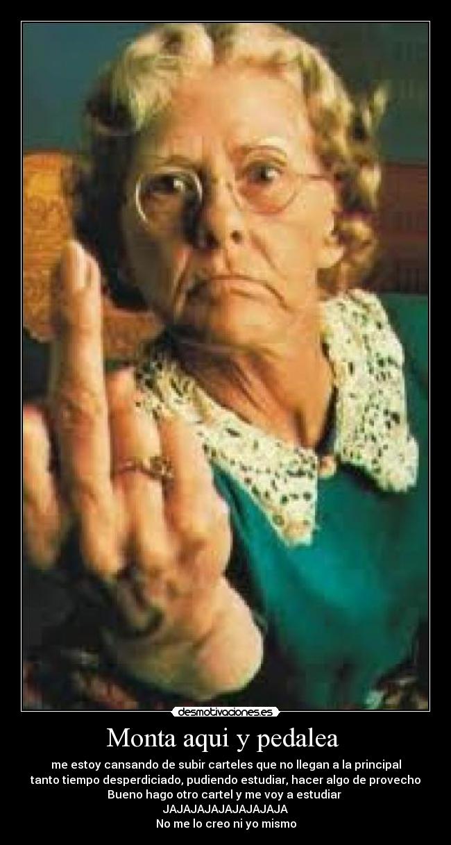 Monta aqui y pedalea - me estoy cansando de subir carteles que no llegan a la principal
tanto tiempo desperdiciado, pudiendo estudiar, hacer algo de provecho
Bueno hago otro cartel y me voy a estudiar
JAJAJAJAJAJAJAJAJA
No me lo creo ni yo mismo