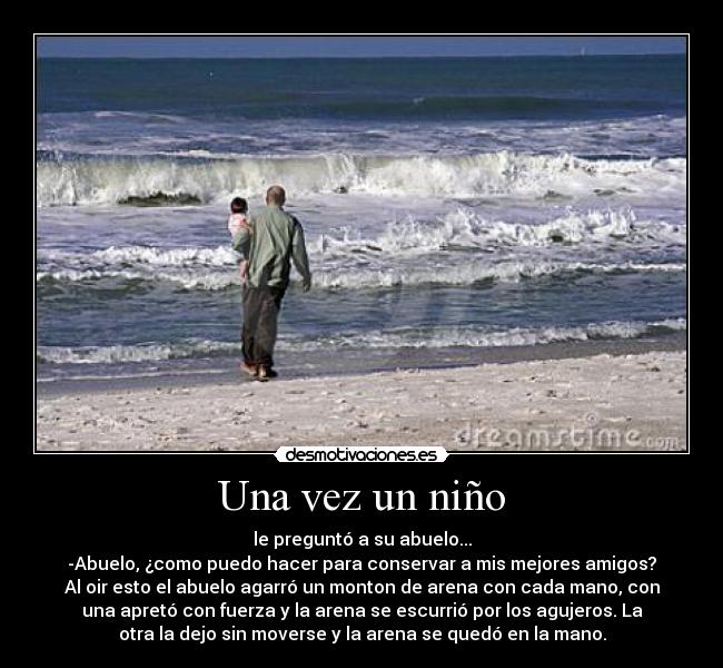 Una vez un niño - le preguntó a su abuelo...
-Abuelo, ¿como puedo hacer para conservar a mis mejores amigos?
Al oir esto el abuelo agarró un monton de arena con cada mano, con
una apretó con fuerza y la arena se escurrió por los agujeros. La
otra la dejo sin moverse y la arena se quedó en la mano.