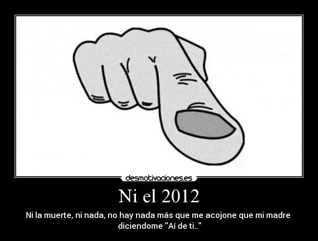 Ni el 2012 - Ni la muerte, ni nada, no hay nada más que me acojone que mi madre 
diciendome Aí de ti..