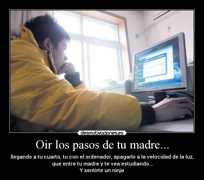 Oir los pasos de tu madre... - llegando a tu cuarto, tu con el ordenador, apagarlo a la velocidad de la luz,
que entre tu madre y te vea estudiando...
Y sentirte un ninja