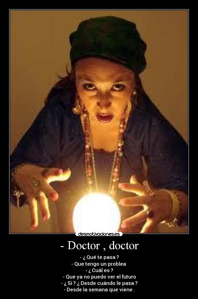 - Doctor , doctor - - ¿ Qué te pasa ?
- Que tengo un problea
- ¿ Cuál es ?
- Que ya no puedo ver el futuro
- ¿ Si ? ¿ Desde cuándo le pasa ?
- Desde la semana que viene .