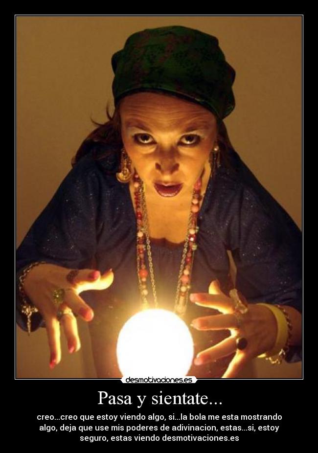 Pasa y sientate... - creo...creo que estoy viendo algo, si...la bola me esta mostrando
algo, deja que use mis poderes de adivinacion, estas...si, estoy
seguro, estas viendo desmotivaciones.es