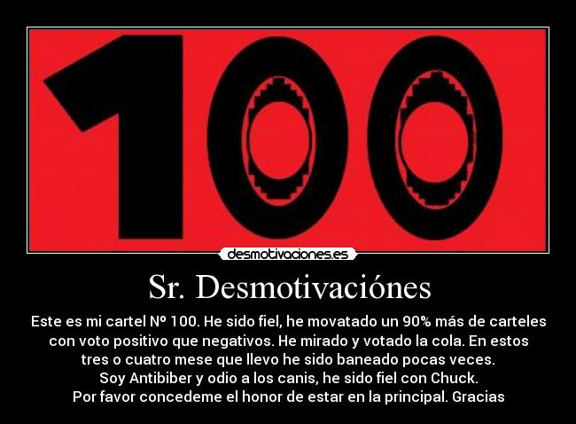 Sr. Desmotivaciónes - Este es mi cartel Nº 100. He sido fiel, he movatado un 90% más de carteles
con voto positivo que negativos. He mirado y votado la cola. En estos
tres o cuatro mese que llevo he sido baneado pocas veces.
Soy Antibiber y odio a los canis, he sido fiel con Chuck.
Por favor concedeme el honor de estar en la principal. Gracias
