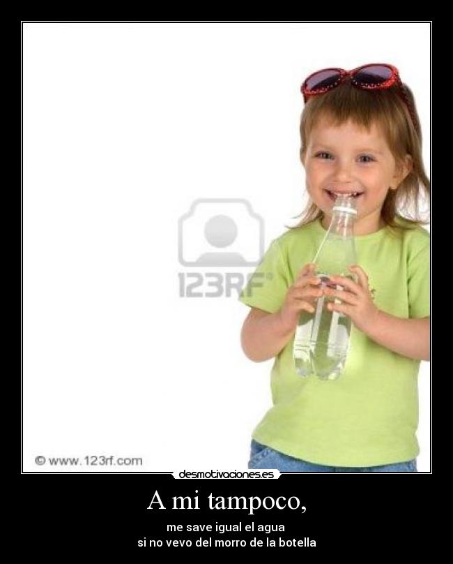 A mi tampoco, - me save igual el agua
si no vevo del morro de la botella