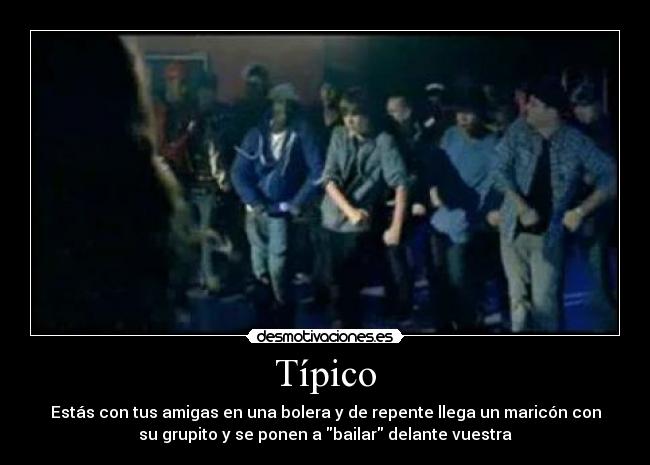Típico - Estás con tus amigas en una bolera y de repente llega un maricón con
su grupito y se ponen a bailar delante vuestra