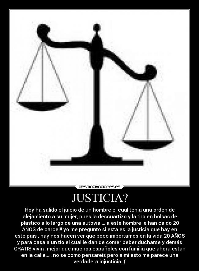 JUSTICIA? - Hoy ha salido el juicio de un hombre el cual tenia una orden de
alejamiento a su mujer, pues la descuartizo y la tiro en bolsas de
plastico a lo largo de una autovia.... a este hombre le han caido 20
AÑOS de carcel!! yo me pregunto si esta es la justicia que hay en
este pais , hay nos hacen ver que poco importamos en la vida 20 AÑOS
y para casa a un tio el cual le dan de comer beber ducharse y demás
GRATIS vivira mejor que muchos españoles con familia que ahora estan
en la calle..... no se como pensareis pero a mi esto me parece una
verdadera injusticia :(
