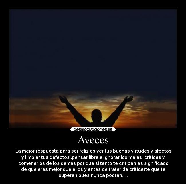 Aveces - La mejor respuesta para ser feliz es ver tus buenas virtudes y afectos
y limpiar tus defectos ,pensar libre e ignorar los malas criticas y
comenarios de los demas por que si tanto te critican es significado
de que eres mejor que ellos y antes de tratar de criticarte que te
superen pues nunca podran.....
