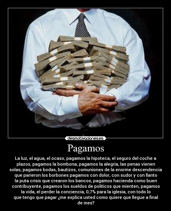 Pagamos - La luz, el agua, el ocaso, pagamos la hipoteca, el seguro del coche a
plazos, pagamos la bombona, pagamos la alegria, las penas vienen
solas, pagamos bodas, bautizos, comuniones de la enorme descendencia
que parieron los borbones pagamos con dolor, con sudor y con llanto
la puta crisis que crearon los bancos, pagamos hacienda como buen
contribuyente, pagamos los sueldos de politicos que mienten, pagamos
la vida, el perder la conciencia, 0,7% para la iglesia, con todo lo
que tengo que pagar ¿me explica usted como quiere que llegue a final
de mes?