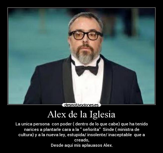Alex de la Iglesia - La unica persona con poder ( dentro de lo que cabe) que ha tenido
narices a plantarle cara a la señorita Sinde ( ministra de
cultura) y a la nueva ley, estupida/ insolente/ inaceptable que a
creado,
Desde aqui mis aplauasos Alex.