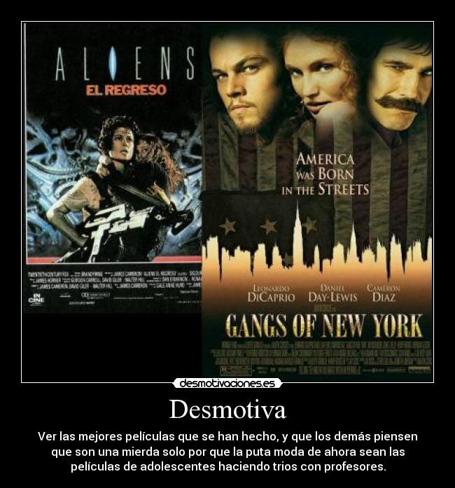 Desmotiva - Ver las mejores películas que se han hecho, y que los demás piensen
que son una mierda solo por que la puta moda de ahora sean las
películas de adolescentes haciendo trios con profesores.