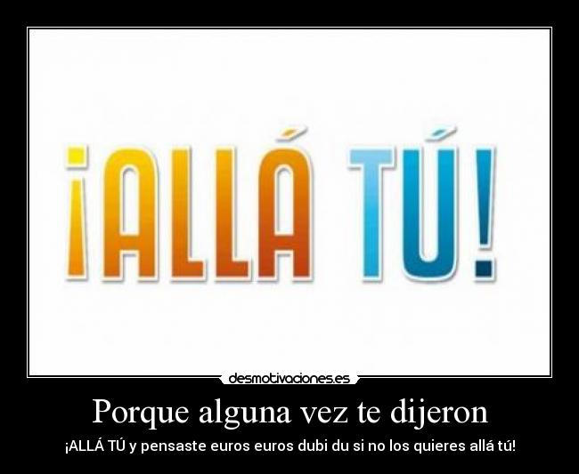 Porque alguna vez te dijeron - ¡ALLÁ TÚ y pensaste euros euros dubi du si no los quieres allá tú!