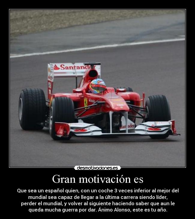 Gran motivación es - Que sea un español quien, con un coche 3 veces inferior al mejor del
mundial sea capaz de llegar a la última carrera siendo líder,
perder el mundial, y volver al siguiente haciendo saber que aun le
queda mucha guerra por dar. Ánimo Alonso, este es tu año.