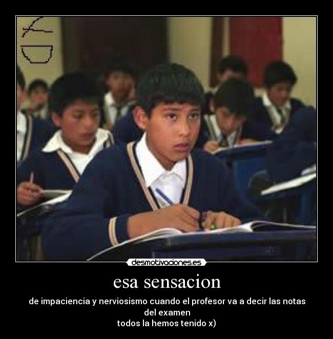 esa sensacion - de impaciencia y nerviosismo cuando el profesor va a decir las notas del examen
todos la hemos tenido x)