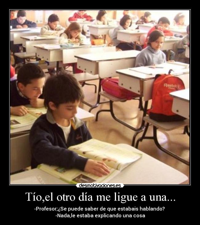 Tío,el otro día me ligue a una... - -Profesor;¿Se puede saber de que estabais hablando? 
-Nada,le estaba explicando una cosa