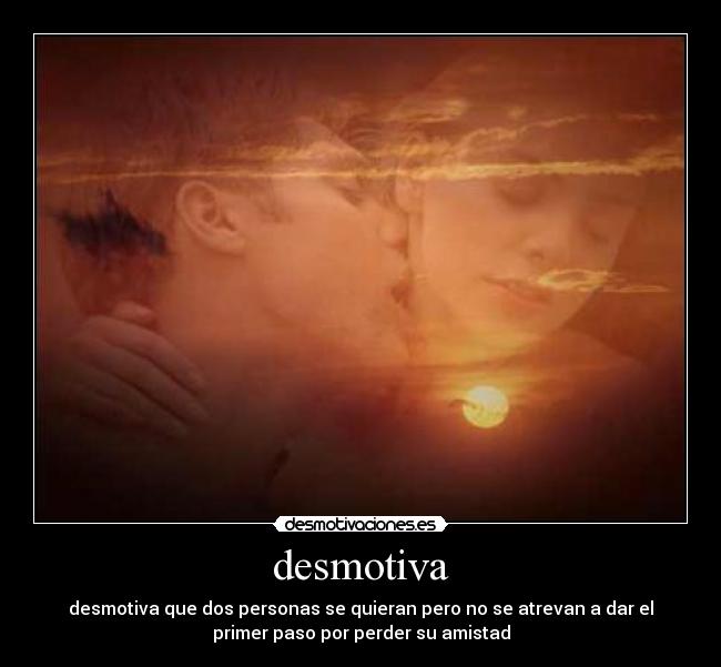 desmotiva - desmotiva que dos personas se quieran pero no se atrevan a dar el
primer paso por perder su amistad