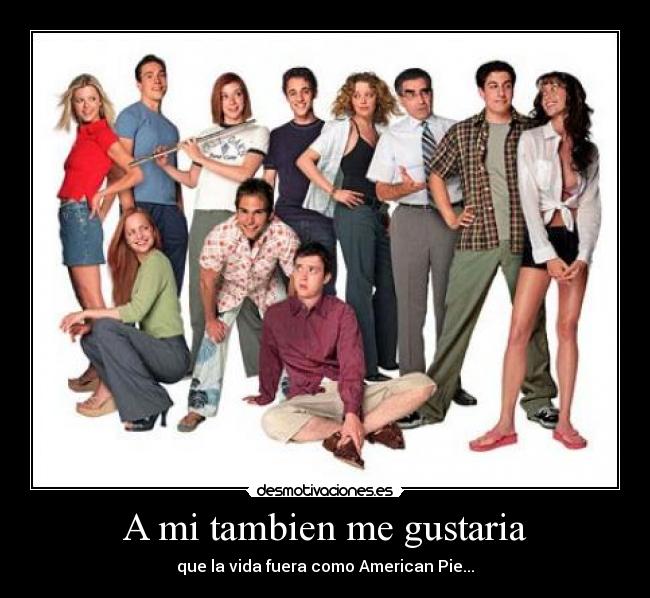 A mi tambien me gustaria - que la vida fuera como American Pie...