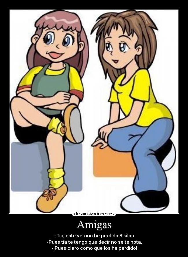 Amigas - -Tía, este verano he perdido 3 kilos
-Pues tía te tengo que decir no se te nota.
-¡Pues claro como que los he perdido!