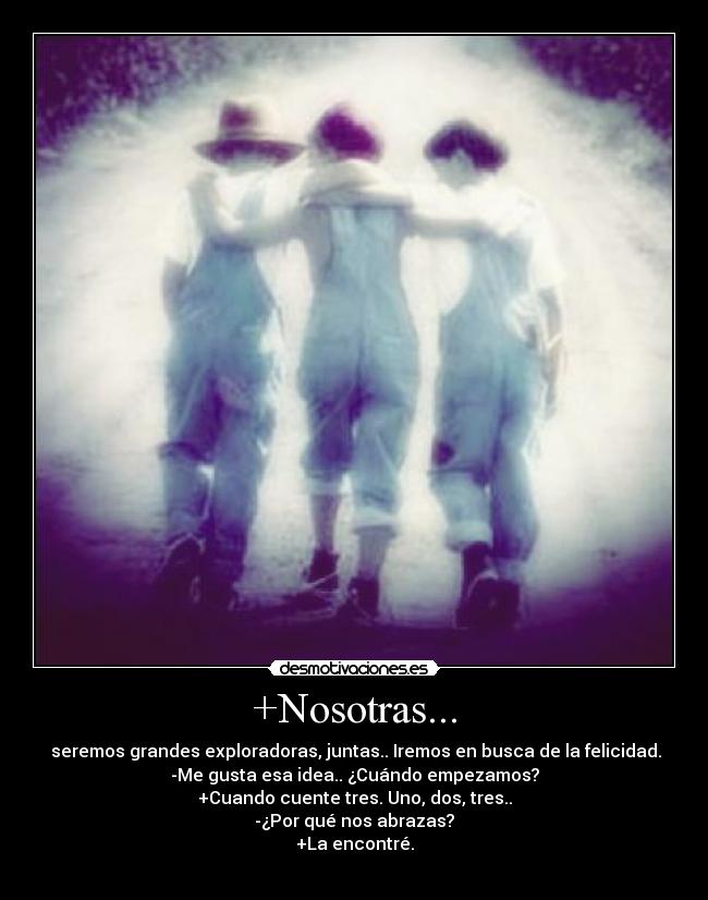+Nosotras... - seremos grandes exploradoras, juntas.. Iremos en busca de la felicidad.
-Me gusta esa idea.. ¿Cuándo empezamos?
+Cuando cuente tres. Uno, dos, tres..
-¿Por qué nos abrazas?
+La encontré.