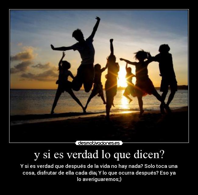 y si es verdad lo que dicen? - Y si es verdad que después de la vida no hay nada? Solo toca una
cosa, disfrutar de ella cada día¡ Y lo que ocurra después? Eso ya
lo averiguaremos;)