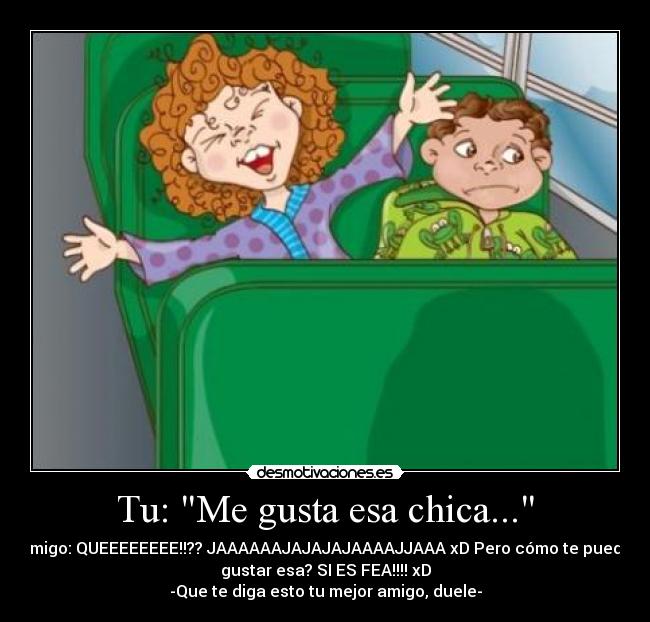 Tu: Me gusta esa chica... - Amigo: QUEEEEEEEE!!?? JAAAAAAJAJAJAJAAAAJJAAA xD Pero cómo te puede
gustar esa? SI ES FEA!!!! xD
-Que te diga esto tu mejor amigo, duele-