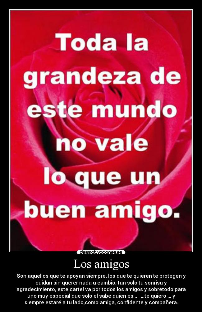 Los amigos - Son aquellos que te apoyan siempre, los que te quieren te protegen y
cuidan sin querer nada a cambio, tan solo tu sonrisa y
agradecimiento, este cartel va por todos los amigos y sobretodo para
uno muy especial que solo el sabe quien es... ...te quiero ... y
siempre estaré a tu lado,como amiga, confidente y compañera.