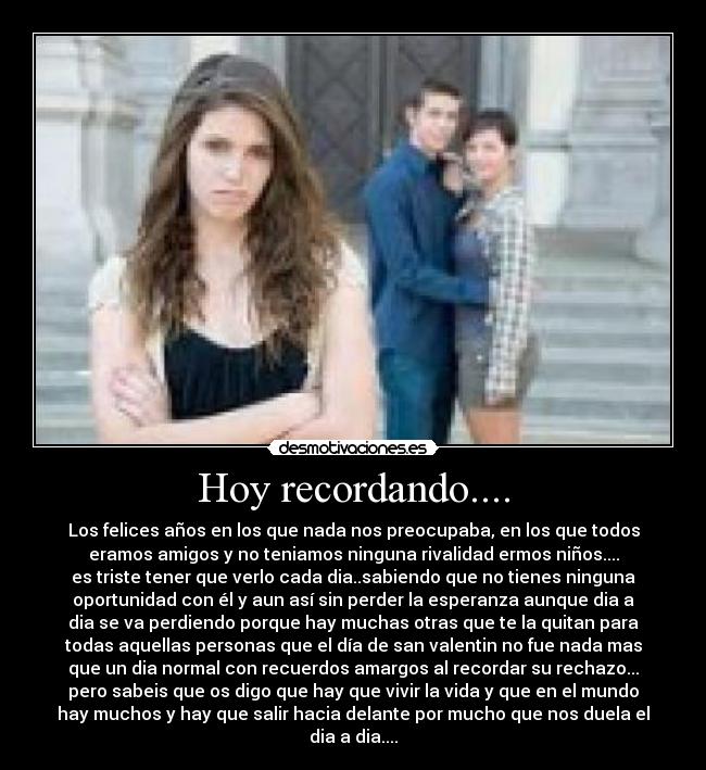 Hoy recordando.... - Los felices años en los que nada nos preocupaba, en los que todos
eramos amigos y no teniamos ninguna rivalidad ermos niños....
es triste tener que verlo cada dia..sabiendo que no tienes ninguna
oportunidad con él y aun así sin perder la esperanza aunque dia a
dia se va perdiendo porque hay muchas otras que te la quitan para
todas aquellas personas que el día de san valentin no fue nada mas
que un dia normal con recuerdos amargos al recordar su rechazo...
pero sabeis que os digo que hay que vivir la vida y que en el mundo
hay muchos y hay que salir hacia delante por mucho que nos duela el
dia a dia....