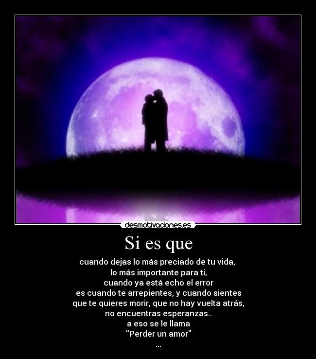 Si es que - cuando dejas lo más preciado de tu vida,
lo más importante para ti,
cuando ya está echo el error
es cuando te arrepientes, y cuando sientes
que te quieres morir, que no hay vuelta atrás,
no encuentras esperanzas..
a eso se le llama
Perder un amor
...