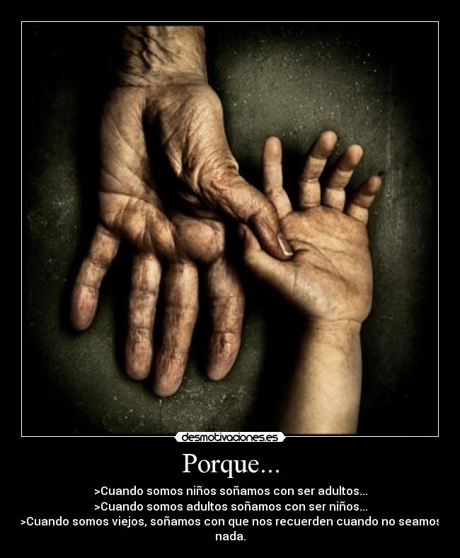 Porque... - >Cuando somos niños soñamos con ser adultos...
>Cuando somos adultos soñamos con ser niños...
>Cuando somos viejos, soñamos con que nos recuerden cuando no seamos nada.