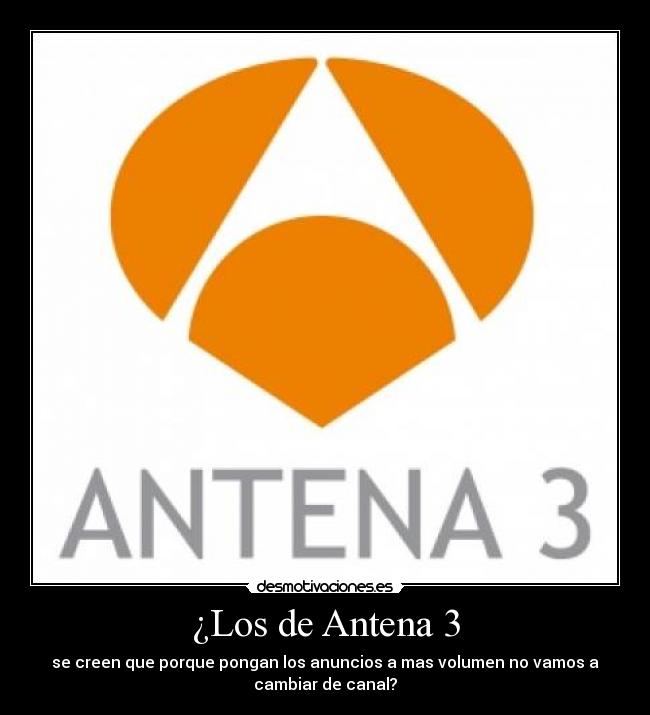 ¿Los de Antena 3 - se creen que porque pongan los anuncios a mas volumen no vamos a
cambiar de canal?