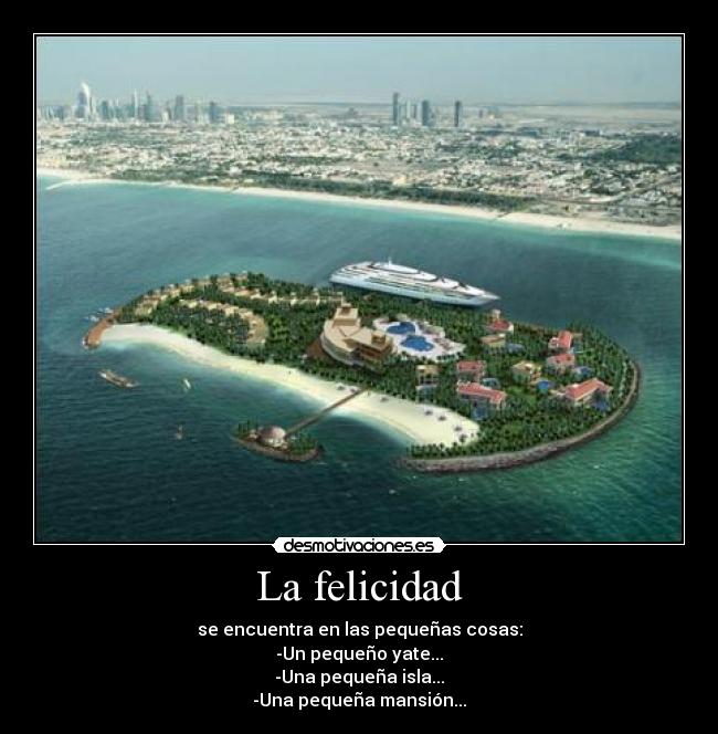 La felicidad - se encuentra en las pequeñas cosas:
-Un pequeño yate...
-Una pequeña isla...
-Una pequeña mansión...