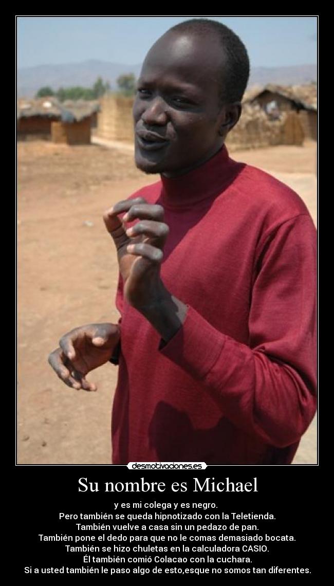 Su nombre es Michael - y es mi colega y es negro. 
Pero también se queda hipnotizado con la Teletienda.
También vuelve a casa sin un pedazo de pan.
También pone el dedo para que no le comas demasiado bocata.
También se hizo chuletas en la calculadora CASIO.
Él también comió Colacao con la cuchara.
Si a usted también le paso algo de esto,esque no somos tan diferentes.