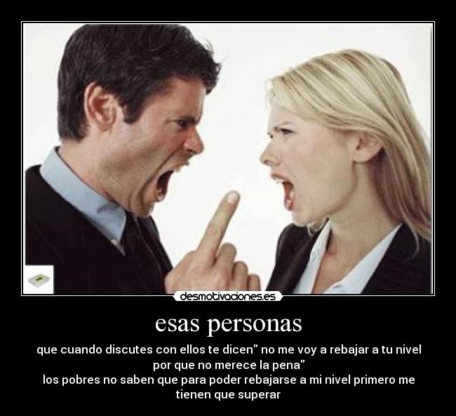 esas personas - que cuando discutes con ellos te dicen no me voy a rebajar a tu nivel
por que no merece la pena
los pobres no saben que para poder rebajarse a mi nivel primero me
tienen que superar