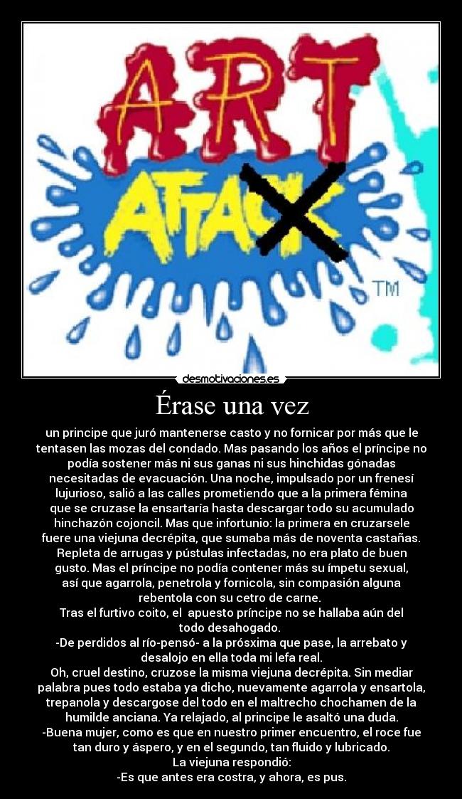 Érase una vez - un principe que juró mantenerse casto y no fornicar por más que le
tentasen las mozas del condado. Mas pasando los años el príncipe no
podía sostener más ni sus ganas ni sus hinchidas gónadas
necesitadas de evacuación. Una noche, impulsado por un frenesí
lujurioso, salió a las calles prometiendo que a la primera fémina
que se cruzase la ensartaría hasta descargar todo su acumulado
hinchazón cojoncil. Mas que infortunio: la primera en cruzarsele
fuere una viejuna decrépita, que sumaba más de noventa castañas.
Repleta de arrugas y pústulas infectadas, no era plato de buen
gusto. Mas el príncipe no podía contener más su ímpetu sexual,
así que agarrola, penetrola y fornicola, sin compasión alguna
rebentola con su cetro de carne.
Tras el furtivo coito, el apuesto príncipe no se hallaba aún del
todo desahogado.
-De perdidos al río-pensó- a la prósxima que pase, la arrebato y
desalojo en ella toda mi lefa real.
Oh, cruel destino, cruzose la misma viejuna decrépita. Sin mediar
palabra pues todo estaba ya dicho, nuevamente agarrola y ensartola,
trepanola y descargose del todo en el maltrecho chochamen de la
humilde anciana. Ya relajado, al principe le asaltó una duda.
-Buena mujer, como es que en nuestro primer encuentro, el roce fue
tan duro y áspero, y en el segundo, tan fluido y lubricado.
La viejuna respondió:
-Es que antes era costra, y ahora, es pus.