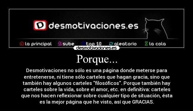 Porque... - Desmotivaciones no sólo es una página donde meterse para
entretenerse, ni tiene sólo carteles que hagan gracia, sino que
también hay algunos carteles filosóficos. Porque también hay
carteles sobre la vida, sobre el amor, etc. en definitiva: carteles
que nos hacen reflexionar sobre cualquier tipo de situación, ésta
es la mejor página que he visto, así que GRACIAS.