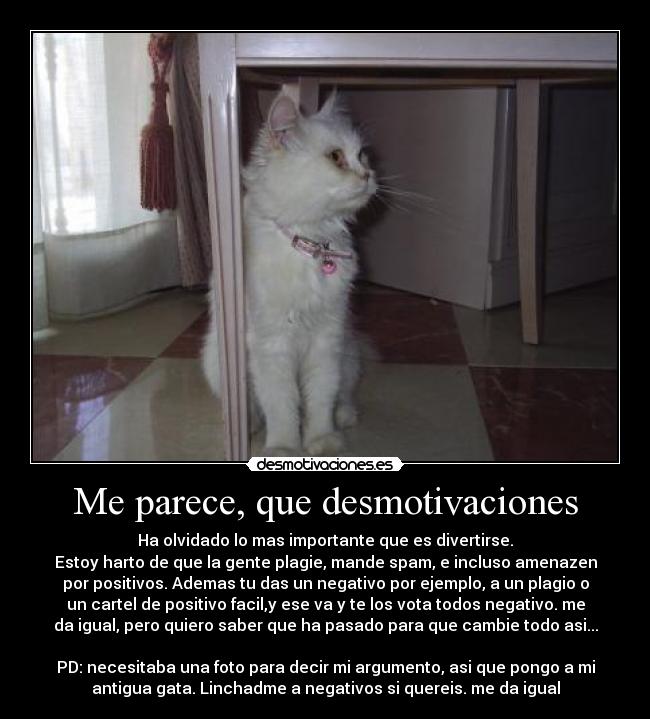 Me parece, que desmotivaciones - Ha olvidado lo mas importante que es divertirse.
Estoy harto de que la gente plagie, mande spam, e incluso amenazen
por positivos. Ademas tu das un negativo por ejemplo, a un plagio o
un cartel de positivo facil,y ese va y te los vota todos negativo. me
da igual, pero quiero saber que ha pasado para que cambie todo asi...
PD: necesitaba una foto para decir mi argumento, asi que pongo a mi
antigua gata. Linchadme a negativos si quereis. me da igual
