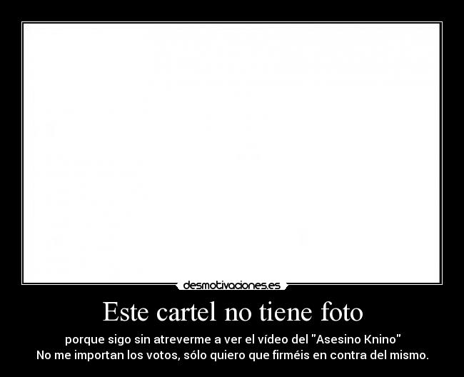 Este cartel no tiene foto - porque sigo sin atreverme a ver el vídeo del Asesino Knino
No me importan los votos, sólo quiero que firméis en contra del mismo.