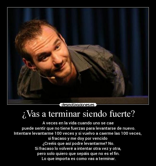 ¿Vas a terminar siendo fuerte? - A veces en la vida cuando uno se cae
puede sentir que no tiene fuerzas para levantarse de nuevo.
Intentare levantarme 100 veces y si vuelvo a caerme las 100 veces,
si fracaso y me doy por vencido
¿Creéis que así podre levantarme? No.
Si fracaso lo volveré a intentar otra vez y otra,
pero solo quiero que sepáis que no es el fin.
Lo que importa es como vas a terminar.
