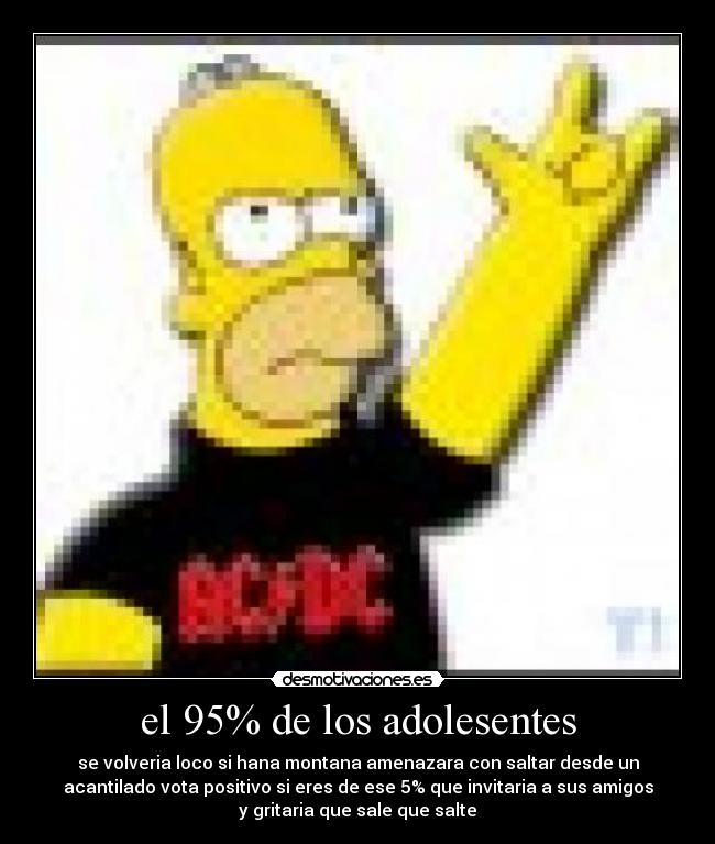 el 95% de los adolesentes - se volveria loco si hana montana amenazara con saltar desde un
acantilado vota positivo si eres de ese 5% que invitaria a sus amigos
y gritaria que sale que salte