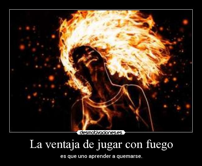 La ventaja de jugar con fuego - es que uno aprender a quemarse.
