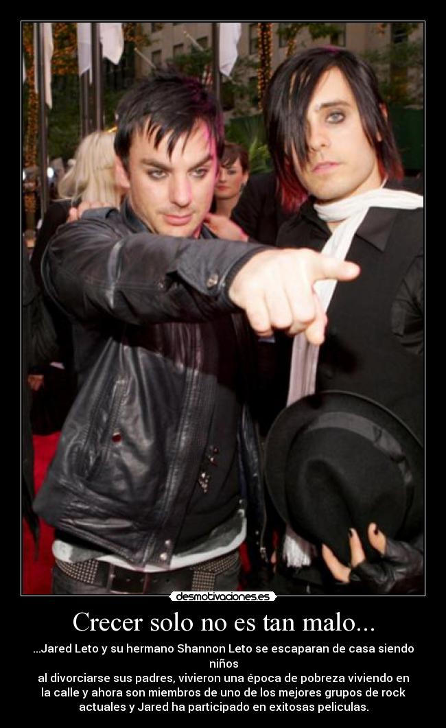 Crecer solo no es tan malo... - ...Jared Leto y su hermano Shannon Leto se escaparan de casa siendo
niños
al divorciarse sus padres, vivieron una época de pobreza viviendo en
la calle y ahora son miembros de uno de los mejores grupos de rock
actuales y Jared ha participado en exitosas peliculas.