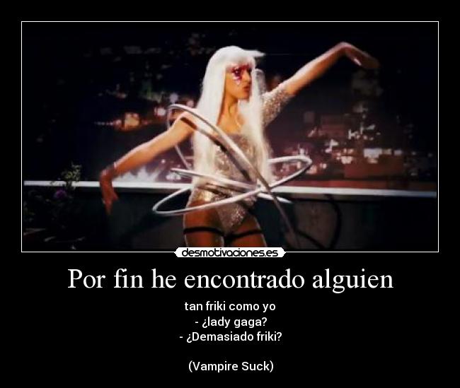 Por fin he encontrado alguien - tan friki como yo
- ¿lady gaga?
- ¿Demasiado friki?
(Vampire Suck)