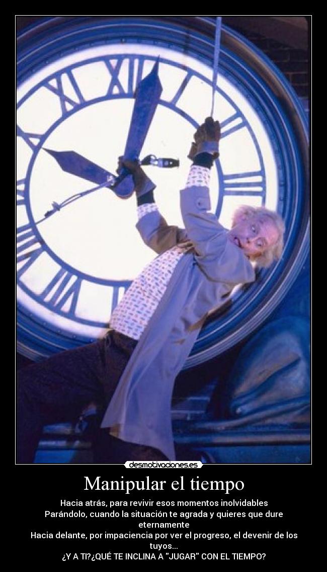 Manipular el tiempo - Hacia atrás, para revivir esos momentos inolvidables
Parándolo, cuando la situación te agrada y quieres que dure eternamente
Hacia delante, por impaciencia por ver el progreso, el devenir de los tuyos...
¿Y A TI?¿QUÉ TE INCLINA A JUGAR CON EL TIEMPO?